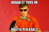 araaa et tuvs im bratis pen asal?