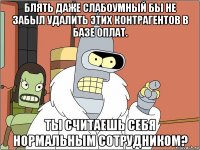 блять даже слабоумный бы не забыл удалить этих контрагентов в базе оплат. ты считаешь себя нормальным сотрудником?