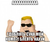 аааааааааааа где блять сука мой комп?! блеять нахуй