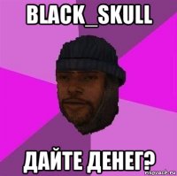 black_skull дайте денег?