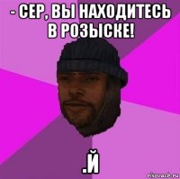 - сер, вы находитесь в розыске! .й