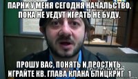 парни у меня сегодня начальство, пока не уедут играть не буду. прошу вас, понять и простить. играйте кв. глава клана блицкриг_1