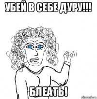 убей в себе дуру!!! блеать!