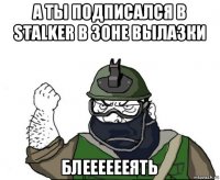 а ты подписался в stalker в зоне вылазки блееееееять