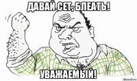 давай сет, блеать! уважаемый!