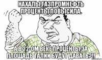 нахалы,газпромнефть проценты повысила. а в 22-ом веке проценты за площадь талии будут давать?!!