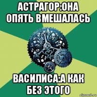 астрагор:она опять вмешалась василиса:а как без этого