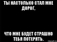 ты настолько стал мне дорог, что мне будет страшно тебя потерять.