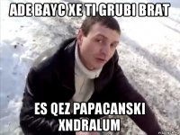 ade bayc xe ti grubi brat es qez papacanski xndralum