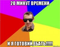 20 минут времени и я готовий,ебать!!!!!