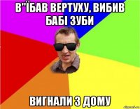 в"їбав вертуху, вибив бабі зуби вигнали з дому