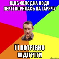 щоб холодна вода перетворилась на гарячу ї ї потрібно підігріти