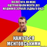 після того, як мене оштрафували мєнти ,всі машини в зеркалі задньго виду кажуться мєнтовськими