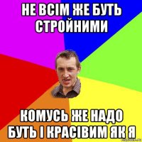 не всім же буть стройними комусь же надо буть і красівим як я