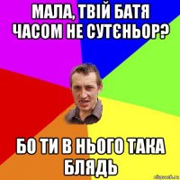 мала, твій батя часом не сутєньор? бо ти в нього така блядь