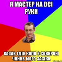 я мастер на всі руки казав едік коли з сокирою чинив мого зазіка