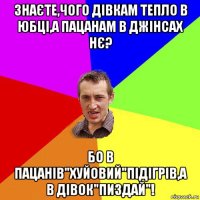 знаєте,чого дівкам тепло в юбці,а пацанам в джінсах нє? бо в пацанів"хуйовий"підігрів,а в дівок"пиздай"!