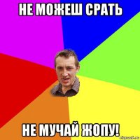 не можеш срать не мучай жопу!