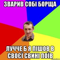 зварив собі борща лучче б я пішов в своєї свині поїв