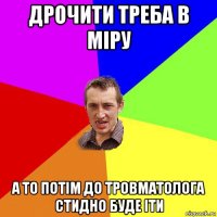 дрочити треба в міру а то потім до тровматолога стидно буде іти