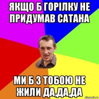 якщо б горілку не придумав сатана ми б з тобою не жили да,да,да