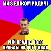 ми з едіком родичі мій прадід його прабабі на рот давав