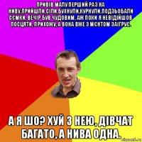 привів малу перший раз на ниву.прийшли,сіли,бухнули,курнули,подзьобали сємки, вечір був чудовим, аж поки я невідійшов посцяти, прихожу, а вона вже з мєнтом заігрує. а я шо? хуй з нею, дівчат багато, а нива одна.