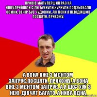 привів малу перший раз на ниву.прийшли,сіли,бухнули,курнули,подзьобали сємки, вечір був чудовим, аж поки я невідійшов посцяти, прихожу, а вона вже з мєнтом заігрує.посцяти, прихожу, а вона вже з мєнтом заігрує. а я шо? хуй з нею, дівчат багато, а нива одна.