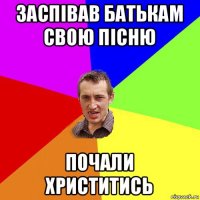 заспівав батькам свою пісню почали христитись