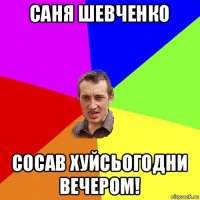 саня шевченко сосав хуйсьогодни вечером!