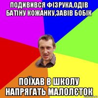 подивився фізрука,одів батіну кожанку,завів бобік поїхав в школу напрягать малолєток