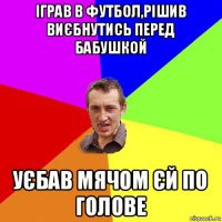 іграв в футбол,рішив виєбнутись перед бабушкой уєбав мячом єй по голове