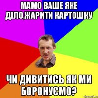 мамо ваше яке діло,жарити картошку чи дивитись як ми боронуємо?