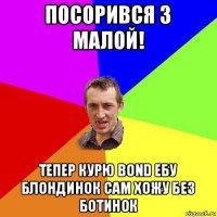 посорився з малой! тепер курю bond ебу блондинок сам хожу без ботинок