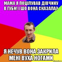 мама я поцілував дівчину в губи! і шо вона сказала? я нечув вона закрила мені вуха ногами