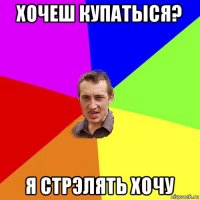 хочеш купатыся? я стрэлять хочу