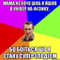 мама не хоче шоб я йшов в універ на фізику , бо боїться шо я стану суперзлодієм