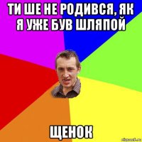 ти ше не родився, як я уже був шляпой щенок