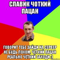 славик чоткий пацан говорит тебе зайди на сервер не будь лохом. четкий пацан реально четкий заходи ;)