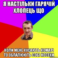 я настільки гарячій хлопець що коли мене кусають комарі то обпалюють собі носеки