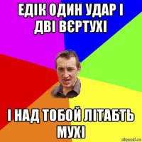 едік один удар і дві вєртухі і над тобой літабть мухі