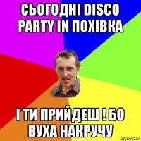 сьогодні disco party in похівка і ти прийдеш ! бо вуха накручу