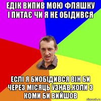 едік випив мою фляшку і питає чи я не обідився еслі я биобідився він би через місяць узнав,коли з коми би вийшов