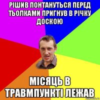 рішив понтануться перед тьолками пригнув в річку доскою місяць в травмпункті лежав