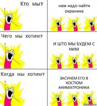 нам надо найти охраника и што мы будем с ним засунем его в костюм аниматроника