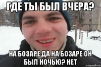 где ты был вчера? на бозаре да на бозаре он был ночью? нет