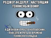 роджер федерер - настоящий теннисный воин! а джокович просто коллапсник... повезло играть во времена теннисного упадка.