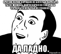 кругом полно хороших не богатых парней, а ты не можешь найти парня но говоришь что деньги для тебя не главное? да ладно.