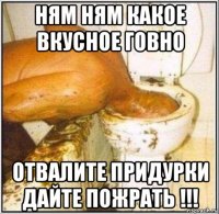 ням ням какое вкусное говно отвалите придурки дайте пожрать !!!