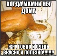 когда мамки нет дома жру говно и очень вкусно и полезно!!!!!!!!